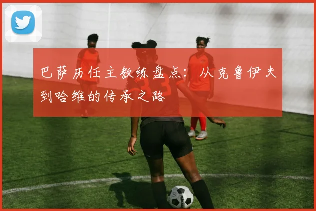 巴萨历任主教练盘点:从克鲁伊夫到哈维的传承之路