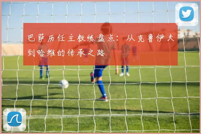 巴萨历任主教练盘点：从克鲁伊夫到哈维的传承之路